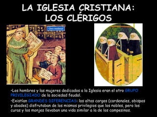 LA IGLESIA CRISTIANA: LOS CLÉRIGOS Los hombres y las mujeres dedicados a la Iglesia eran el otro  GRUPO PRIVILEGIADO  de la sociedad feudal.  Existían  GRANDES DIFERENCIAS : los altos cargos (cardenales, obispos y abades) disfrutaban de los mismos privilegios que los nobles, pero los curas y los monjes llevaban una vida similar a la de los campesinos. 