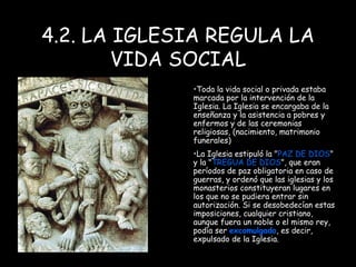 4.2. LA IGLESIA REGULA LA VIDA SOCIAL Toda la vida social o privada estaba marcada por la intervención de la Iglesia. La Iglesia se encargaba de la enseñanza y la asistencia a pobres y enfermos y de las ceremonias religiosas, (nacimiento, matrimonio funerales)  La Iglesia estipuló la " PAZ DE DIOS " y la " TREGUA DE DIOS ", que eran períodos de paz obligatoria en caso de guerras, y ordenó que las iglesias y los monasterios constituyeran lugares en los que no se pudiera entrar sin autorización. Si se desobedecían estas imposiciones, cualquier cristiano, aunque fuera un noble o el mismo rey, podía ser  excomulgado , es decir, expulsado de la Iglesia. 