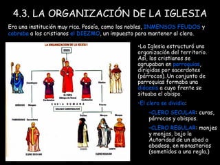 4.3. LA ORGANIZACIÓN DE LA IGLESIA Era una institución muy rica. Poseía, como los nobles,  INMENSOS FEUDOS  y  cobraba  a los cristianos  el DIEZMO , un impuesto para mantener al clero. La Iglesia estructuró una organización   del territorio. Así, los cristianos se agrupaban en  parroquias , dirigidas por sacerdotes (párrocos)..Un conjunto de parroquias formaba una  diócesis  a cuyo frente se situaba el obispo. El clero se dividia :  CLERO SECULAR : curas, párrocos y obispos.  CLERO REGULAR : monjes y monjas, bajo la Autoridad de un abad o abadesa, en monasterios (sometidos a una regla.) 