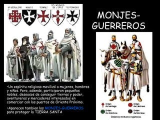 MONJES-GUERREROS Un espíritu religioso movilizó a mujeres, hombres y niños. Pero, además, participaron pequeños nobles, deseosos de conseguir tierras y poder, aventureros y mercaderes interesados en comerciar con los puertos de Oriente Próximo. Aparecen tambien los  MONJES-GUERREROS  para proteger la TIERRA SANTA   