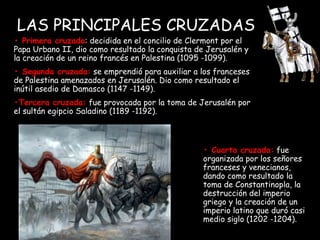 LAS PRINCIPALES CRUZADAS •  Primera cruzada : decidida en el concilio de Clermont por el Papa Urbano II, dio como resultado la conquista de Jerusalén y la creación de un reino francés en Palestina (1095 -1099). •  Segunda cruzada:  se emprendió para auxiliar a los franceses de Palestina amenazados en Jerusalén. Dio como resultado el inútil asedio de Damasco (1147 -1149). • Tercera cruzada:  fue provocada por la toma de Jerusalén por el sultán egipcio Saladino (1189 -1192). •  Cuarta cruzada:  fue organizada por los señores franceses y venecianos, dando como resultado la toma de Constantinopla, la destrucción del imperio griego y la creación de un imperio latino que duró casi medio siglo (1202 -1204). 