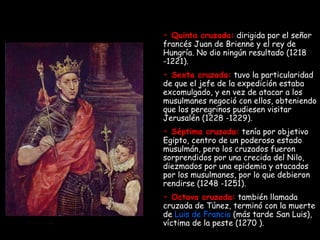 •  Quinta cruzada:  dirigida por el señor francés Juan de Brienne y el rey de Hungría. No dio ningún resultado (1218 -1221). •  Sexta cruzada:   tuvo la particularidad de que el jefe de la expedición estaba excomulgado, y en vez de atacar a los musulmanes negoció con ellos, obteniendo que los peregrinos pudiesen visitar Jerusalén (1228 -1229). •  Séptima cruzada:   tenía por objetivo Egipto, centro de un poderoso estado musulmán, pero los cruzados fueron sorprendidos por una crecida del Nilo, diezmados por una epidemia y atacados por los musulmanes, por lo que debieron rendirse (1248 -1251). •  Octava cruzada:  también llamada cruzada de Túnez, terminó con la muerte de  Luis de Francia  (más tarde San Luis), víctima de la peste (1270 ). 