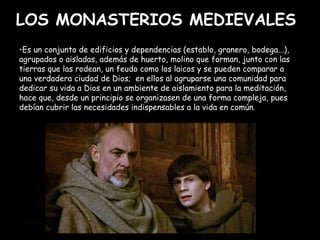 LOS MONASTERIOS MEDIEVALES Es un conjunto de edificios y dependencias (establo, granero, bodega...), agrupados o aisladas, además de huerto, molino que forman, junto con las tierras que las rodean, un feudo como los laicos y se pueden comparar a una verdadera ciudad de Dios;  en ellos al agruparse una comunidad para dedicar su vida a Dios en un ambiente de aislamiento para la meditación, hace que, desde un principio se organizasen de una forma compleja, pues debían cubrir las necesidades indispensables a la vida en común .  