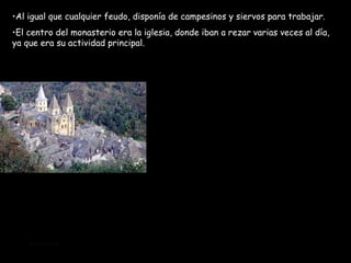 Al igual que cualquier feudo, disponía de campesinos y siervos para trabajar. El centro del monasterio era la iglesia, donde iban a rezar varias veces al día, ya que era su actividad principal.  