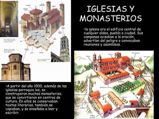 IGLESIAS Y MONASTERIOS la iglesia era el edificio central de cualquier aldea, pueblo o ciudad. Sus campanas avisaban a la oración, advertían del peligro o convocaban reuniones y asambleas. A partir del año 1000, además de las iglesias parroquia les, se construyeron muchos monasterios, que se convirtieron en centros de cultura. En ellos se conservaban textos literarios, también se copiaban, y se enseñaba a leer y escribir. 