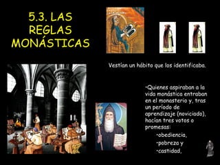 5.3. LAS REGLAS MONÁSTICAS Quienes aspiraban a la vida monástica entraban en el monasterio y, tras un período de aprendizaje (noviciado), hacían tres votos o promesas:  obediencia,  pobreza y  castidad,  Vestían un hábito que los identificaba. 