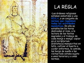 LA REGLA Las órdenes religiosas estaban sometidas a una  REGLA , o un conjunto de  normas que regulaban todas las actividades   monásticas . En ella se establecían las horas dedicadas al rezo, a la lectura de los textos sagrados y al trabajo de cada monje o monja: copiar en el scriptorium (biblioteca) manuscritos en latín, cultivar el huerto o cuidar enfermos, la comida, las horas de sueño o las visitasTodo estaba sujeto a unos horarios y a unas normas. 