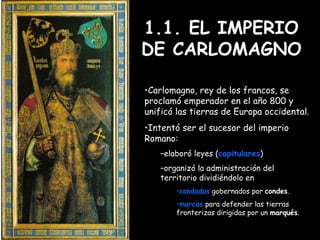 1.1. EL IMPERIO DE CARLOMAGNO Carlomagno, rey de los francos, se proclamó emperador en el año 800 y unificó las tierras de Europa occidental.  Intentó ser el sucesor del imperio Romano: elaboró leyes ( capitulares ) organizó la administración del territorio dividiéndolo en condados  gobernados por  condes . marcas  para defender las tierras fronterizas dirigidas por un  marqués . 