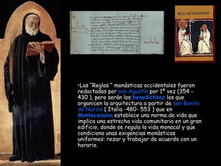 Las “Reglas “ monásticas occidentales fueron redactadas por  san Agustín  por 1ª vez (354 - 430 ), pero serán los  benedictinos  los que organicen la arquitectura a partir de  san Benito de Nursia  ( Italia -480- 553 ) que en  Montecassino  establece una norma de vida que implica una estrecha vida comunitaria en un gran edificio, donde se regula la vida monacal y que condiciona unas exigencias monásticas uniformes: rezar y trabajar de acuerdo con un horario. 