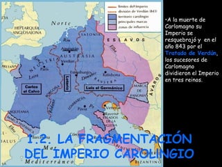 1.2. LA FRAGMENTACIÓN DEL IMPERIO CAROLlNGIO A la muerte de Carlomagno su Imperio se resquebrajó y  en el año 843 por el  Tratado de Verdún , los sucesores de Carlomagno dividieron el Imperio en tres reinos. 