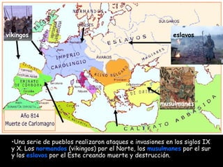 Una serie de pueblos realizaron ataques e invasiones en los siglos IX y X. Los  normandos  (vikingos) por el Norte, los  musulmanes  por el sur y los  eslavos  por el Este creando muerte y destrucción.   vikingos musulmanes eslavos 