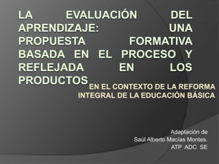 LA EVALUACIÓN DEL APRENDIZAJE: UNA PROPUESTA FORMATIVA BASADA EN EL PROCESO Y REFLEJADA EN LOS PRODUCTOS  EN EL CONTEXTO DE LA REFORMA INTEGRAL DE LA EDUCACIÓN BÁSICA Adaptación de  Saúl Alberto Macías Montes.  ATP  ADC  SE  