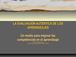 LA EVALUACIÓN AUTÉNTICA DE LOS
APRENDIZAJES
Un medio para mejorar las
competencias en el aprendizaje
Presentación basada en el texto
Evaluación autentica de los aprendizajes de Mabel Condemarín
 