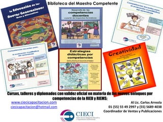 Al Lic. Carlos Arreola
01 (55) 55 49 2997 y (55) 5689 4038
Coordinador de Ventas y Publicaciones
Biblioteca del Maestro Competente
www.ciecicapacitacion.com
ciecicapacitacion@hotmail.com
Cursos, talleres y diplomados con validez oficial en materia de los nuevos enfoques por
competencias de la RIEB y RIEMS;
 