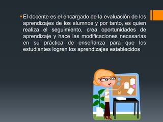 El docente es el encargado de la evaluación de los
aprendizajes de los alumnos y por tanto, es quien
realiza el seguimiento, crea oportunidades de
aprendizaje y hace las modificaciones necesarias
en su práctica de enseñanza para que los
estudiantes logren los aprendizajes establecidos
 