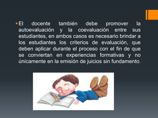 El docente también debe promover la
autoevaluación y la coevaluación entre sus
estudiantes, en ambos casos es necesario brindar a
los estudiantes los criterios de evaluación, que
deben aplicar durante el proceso con el fin de que
se conviertan en experiencias formativas y no
únicamente en la emisión de juicios sin fundamento.
 