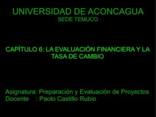 UNIVERSIDAD DE ACONCAGUA SEDE TEMUCO CAPÍTULO 6: LA EVALUACIÓN FINANCIERA Y LA TASA DE CAMBIO Asignatura: Preparación y Evaluación de Proyectos Docente  : Paolo Castillo Rubio 