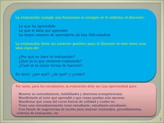 Por tanto, para los estudiantes, la evaluación debe ser una oportunidad para: ·  Mostrar su entendimiento, habilidades y destrezas (competencias). ·  Manifestarle al tutor qué aprendió y que cosas quedan aún oscuras. ·  Manifestar qué cosas del curso fueron de utilidad y cuales no. ·  Tener una retroalimentación tutor-estudiante, estudiante-estudiante. ·  Una fuente de sugerencias de acción para mejorar contenidos, procedimientos, criterios de evaluación, etc La evaluación cumple sus funciones si siempre se le informa al discente: ·  Lo que ha aprendido ·  Lo que le falta por aprender ·  La mejor manera de aprenderlo (si hay dificultades) La evaluación tiene un carácter positivo para el discente si este tiene una idea clara de: ·  ¿Por qué se hace la evaluación? ·  ¿Qué es lo que estamos evaluando? ·  ¿Cuál es la mejor forma de hacerlo? Es decir, ¿por qué?, ¿de qué? y ¿cómo? 