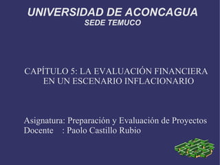 UNIVERSIDAD DE ACONCAGUA SEDE TEMUCO CAPÍTULO 5: LA EVALUACIÓN FINANCIERA EN UN ESCENARIO INFLACIONARIO Asignatura: Preparación y Evaluación de Proyectos Docente  : Paolo Castillo Rubio 