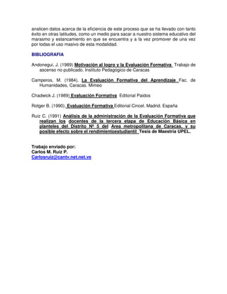 analicen datos acerca de la eficiencia de este proceso que se ha llevado con tanto
éxito en otras latitudes, como un medio para sacar a nuestro sistema educativo del
marasmo y estancamiento en que se encuentra y a la vez promover de una vez
por todas el uso masivo de esta modalidad.
BIBLIOGRAFIA
Andonegui, J. (1989) Motivación al logro y la Evaluación Formativa Trabajo de
ascenso no publicado. Instituto Pedagógico de Caracas
Camperos, M. (1984), La Evaluación Formativa del Aprendizaje Fac. de
Humanidades, Caracas. Mimeo
Chadwick J. (1989) Evaluación Formativa Editorial Paidos
Rotger B. (1990). Evaluación Formativa Editorial Cincel. Madrid. España
Ruiz C. (1991) Análisis de la administración de la Evaluación Formativa que
realizan los docentes de la tercera etapa de Educación Básica en
planteles del Distrito Nº 5 del Area metropolitana de Caracas, y su
posible efecto sobre el rendimientoestudiantil Tesis de Maestría UPEL.
Trabajo enviado por:
Carlos M. Ruiz P.
Carlosruiz@cantv.net.net.ve

 