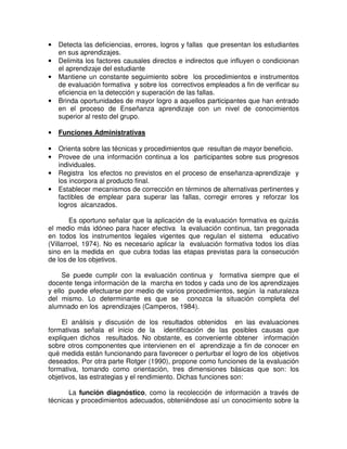 •
•
•

•

Detecta las deficiencias, errores, logros y fallas que presentan los estudiantes
en sus aprendizajes.
Delimita los factores causales directos e indirectos que influyen o condicionan
el aprendizaje del estudiante
Mantiene un constante seguimiento sobre los procedimientos e instrumentos
de evaluación formativa y sobre los correctivos empleados a fin de verificar su
eficiencia en la detección y superación de las fallas.
Brinda oportunidades de mayor logro a aquellos participantes que han entrado
en el proceso de Enseñanza aprendizaje con un nivel de conocimientos
superior al resto del grupo.

•

Funciones Administrativas

•
•

Orienta sobre las técnicas y procedimientos que resultan de mayor beneficio.
Provee de una información continua a los participantes sobre sus progresos
individuales.
Registra los efectos no previstos en el proceso de enseñanza-aprendizaje y
los incorpora al producto final.
Establecer mecanismos de corrección en términos de alternativas pertinentes y
factibles de emplear para superar las fallas, corregir errores y reforzar los
logros alcanzados.

•
•

Es oportuno señalar que la aplicación de la evaluación formativa es quizás
el medio más idóneo para hacer efectiva la evaluación continua, tan pregonada
en todos los instrumentos legales vigentes que regulan el sistema educativo
(Villarroel, 1974). No es necesario aplicar la evaluación formativa todos los días
sino en la medida en que cubra todas las etapas previstas para la consecución
de los de los objetivos.
Se puede cumplir con la evaluación continua y formativa siempre que el
docente tenga información de la marcha en todos y cada uno de los aprendizajes
y ello puede efectuarse por medio de varios procedimientos, según la naturaleza
del mismo. Lo determinante es que se conozca la situación completa del
alumnado en los aprendizajes (Camperos, 1984).
El análisis y discusión de los resultados obtenidos en las evaluaciones
formativas señala el inicio de la identificación de las posibles causas que
expliquen dichos resultados. No obstante, es conveniente obtener información
sobre otros componentes que intervienen en el aprendizaje a fin de conocer en
qué medida están funcionando para favorecer o perturbar el logro de los objetivos
deseados. Por otra parte Rotger (1990), propone como funciones de la evaluación
formativa, tomando como orientación, tres dimensiones básicas que son: los
objetivos, las estrategias y el rendimiento. Dichas funciones son:
La función diagnóstico, como la recolección de información a través de
técnicas y procedimientos adecuados, obteniéndose así un conocimiento sobre la

 