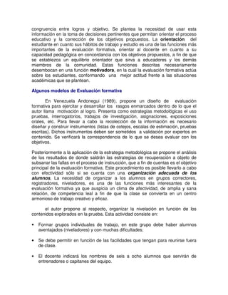 congruencia entre logros y objetivo. Se plantea la necesidad de usar esta
información en la toma de decisiones pertinentes que permitan orientar el proceso
educativo y la corrección de los objetivos propuestos. La orientación del
estudiante en cuanto sus hábitos de trabajo y estudio es una de las funciones más
importantes de la evaluación formativa, orientar al docente en cuanto a su
capacidad pedagógica en concordancia con los objetivos propuestos, a fin de que
se establezca un equilibrio orientador que sirva a educadores y los demás
miembros de la comunidad. Estas funciones descritas necesariamente
desembocan en una función motivadora, en la cual la evaluación formativa actúa
sobre los estudiantes, conformando una mejor actitud frente a las situaciones
académicas que se plantean.
Algunos modelos de Evaluación formativa
En Venezuela Andonegui (1989), propone un diseño de evaluación
formativa para ejercitar y desarrollar los rasgos enmarcados dentro de lo que el
autor llama motivación al logro. Presenta como estrategias metodológicas el uso
pruebas, interrogatorios, trabajos de investigación, asignaciones, exposiciones
orales, etc. Para llevar a cabo la recolección de la información es necesario
diseñar y construir instrumentos (listas de cotejos, escalas de estimación, pruebas
escritas). Dichos instrumentos deben ser sometidos a validación por expertos en
contenido. Se verificará la correspondencia de lo que se desea evaluar con los
objetivos.
Posteriormente a la aplicación de la estrategia metodológica se propone el análisis
de los resultados de donde saldrán las estrategias de recuperación a objeto de
subsanar las fallas en el proceso de instrucción, que a fin de cuentas es el objetivo
principal de la evaluación formativa. Este procedimiento es posible llevarlo a cabo
con efectividad sólo si se cuenta con una organización adecuada de los
alumnos, La necesidad de organizar a los alumnos en grupos correctores,
registradores, niveladores, es una de las funciones más interesantes de la
evaluación formativa ya que auspicia un clima de afectividad, de amplia y sana
relación, de competencia leal a fin de que la clase se convierta en un centro
armonioso de trabajo creativo y eficaz.
el autor propone al respecto, organizar la nivelación en función de los
contenidos explorados en la prueba. Esta actividad consiste en:
•

Formar grupos individuales de trabajo, en este grupo debe haber alumnos
aventajados (niveladores) y con muchas dificultades;

•

Se debe permitir en función de las facilidades que tengan para reunirse fuera
de clase.

•

El docente indicará los nombres de seis a ocho alumnos que servirán de
entrenadores o capitanes del equipo.

 