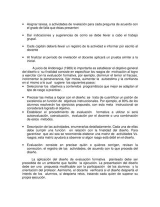 •

Asignar tareas, o actividades de nivelación para cada pregunta de acuerdo con
el grado de falla que éstas presenten

•

Dar indicaciones y sugerencias de como se debe llevar a cabo el trabajo
grupal.

•

Cada capitán deberá llevar un registro de la actividad e informar por escrito al
docente

•

Al finalizar el período de nivelación el docente aplicará un prueba similar a la
inicial.

A juicio de Andonegui (1989) lo importante es establecer el objetivo general
del diseño o su finalidad consiste en especificar los rasgos de motivación al logro
a ejercitar con la evaluación formativa, por ejemplo, disminuir el temor al fracaso,
incrementar la perseverancia, fijar metas, aumentar la autoestima y la confianza
en sí mismo a lo cual sugiere los siguientes pasos:
• Seleccionar los objetivos y contenidos programáticos que mejor se adaptan al
tipo de rasgo a practicar.
•

•

Precisar las metas a lograr con el diseño: se trata de cuantificar un patrón de
excelencia en función de objetivos instruccionales. Por ejemplo, el 80% de los
alumnos resolverán los ejercicios propuesto, con esta meta instruccional se
considerará logrado el objetivo.
Establecer el procedimiento de evaluación formativa a utilizar si será
autoevaluación, coevaluación, evaluación por el docente o una combinación
de estos métodos.

•

Descripción de las actividades, enumerarlas detalladamente. Cada una de ellas
debe cumplir una función en relación con la finalidad del diseño. Para
garantizar que así sea se recomienda elaborar una matriz de actividades Vs.
rasgos; esta matriz ayudará a observar si algún rasgo está débil en el diseño.

•

Evaluación: consiste en precisar quién o quiénes corrigen, revisan la
corrección, el registro de las actividades, de acuerdo con lo que proceda del
diseño.

La aplicación del diseño de evaluación formativa planteado debe ser
precedida de un ambiente que facilite la ejecución. La presentación del diseño
debe ser una propuesta modificable con la participación de los alumnos y la
orientación del profesor. Asimismo, el docente verificará si el diseño despierta el
interés de los alumnos, si despierta retos, tratando cada quien de superar su
propia ejecución.

 