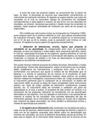 A juicio del autor del presente trabajo, es conveniente fijar el patrón de
logro, es decir, el porcentaje de alumnos que responderán correctamente un
instrumento de evaluación formativa. Al respecto se sugiere diseñar una matriz de
resultados en la cual se transcriban (equipo de correctores) los resultados
correspondientes a cada objetivo a evaluar, de esa forma una vez obtenidos los
resultados, se tomarán decisiones que podrían ir desde revisar los contenidos no
logrados, hasta proponer actividades de nivelación por parte de los grupos ya
organizados.
Otro modelo que vale la pena revisar es el propuesto por Camperos (1984),
quien propone partir de la premisa mediante la cual para aplicar procedimientos
de evaluación formativa, debe existir un ambiente propicio en la comunicación,
con el fin de que se de la empatía, pues la evaluación está inmersa en este
proceso. Al respecto la autora sugiere los siguientes procedimientos:
1. Detección de deficiencias, errores, logros que presenta el
estudiante en su aprendizaje. Es indispensable tener claro el aprendizaje
deseado, es decir los objetivos y metas deben estar claramente definidos. Ubicar
el nivel de aprendizaje formulado en los objetivos, significa identificar el nivel de
complejidad y extensión que se aspira en la formulación del objetivo, es necesario
emprender un proceso de análisis a los fines de descomponer el aprendizaje
deseado en sus distintas manifestaciones.
Ello puede hacerse mediante procesos de análisis de tareas, dificultades o niveles
de aprendizaje. Hecha esta descomposición, según la taxonomía que se emplee,
deben establecerse las interrelaciones y jerarquías entre ellos a fin de ir
conformando una estructura que ayude al análisis de las dificultades que se
detecten y a orientar la superación de las mismas en el estudiante. El paso
siguiente será decidir que procedimiento emplear; éstos podrían ser pruebas
escritas, trabajos de investigación, exposiciones orales, etc. Luego se seleccionará
el instrumento pertinente para la recolección de la información. El diseño del
instrumento válido es quizás la etapa de mayor complejidad; estos instrumentos
podrían ser: listas de cotejo, escalas de estimación, cuestionarios, pruebas
escritas, etc. El instrumento debe ser sometido a validación por parte de
especialistas en el área a evaluar. El propósito de esta revisión es verificar si la
formulación de las preguntas realmente se corresponde con los aprendizajes
delimitados en los objetivos. Una vez aplicado el instrumento a los estudiantes se
realizará el análisis de los resultados. Esta actividad dependerá del tipo de
instrumento aplicado, de la información que se desea en función de lo objetivos
que mostrará los logros alcanzados, así como también la deficiencias errores y
niveles de aprendizaje que presenta.
2. El registro de la información debe contemplar los resultados de todos y
cada uno de los alumnos, determinando así el porcentaje de aciertos y logros en
cada uno de los objetivos evaluados para decidir sobre los aprendizajes que
ameritan ser reforzados, así como la detección de posibles causas de errores. En
este caso el registro de la información debe hacerse tanto por el dominio de las

 