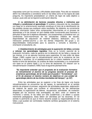 respuestas como por los errores y dificultades observadas. Para ello es necesario
definir los indicadores a considerar tanto en las fallas como en los logros de cada
pregunta. Es importante preestablecer un criterio de logro de cada objetivo a
evaluar, pues sólo así se logrará la estimación descrita.
3. La delimitación de factores causales directos o indirectos que
influyen y condicionan el aprendizaje. El análisis y discusión de los resultados
con base en lo anteriormente reseñado constituye el inicio de la identificación de
las posibles causas que expliquen estos resultados. No obstante, es conveniente
obtener información sobre otros componentes intervinientes en el proceso de
aprendizaje a fin de conocer en qué medida están funcionando para favorecer o
perturbar el logro de lo objetivos deseados. Los componentes a considerar son: (a)
condiciones socio-económicas de los estudiantes (hábitos de estudio,
disponibilidad de adquisición de material didáctico, dedicación, etc.); (b)
interacción profesor-alumno y con los demás integrantes del grupo y (c)
disponibilidades institucionales para la asesoría y consulta a docentes y
orientación al estudiante, etc.
4. Establecimiento de estrategias para la superación de fallas y errores
y reforzar los aprendizajes logrados. Esta es la función esencial de la
evaluación formativa, nada se ganaría con la detección de las fallas y causas de
las mismas, si no se ejecutan acciones para superarlas. En ese orden de ideas
Rotger (1990) sugiere que la retroalimentación parte de la existencia de tres
elementos o acciones: (a) el establecimiento de un criterio mediante el cual se
facilite la toma de decisiones; (b) análisis de datos recolectados y su comparación
con base en el criterio fijado y (c) la toma de decisiones. En relación con la
retroalimentación Chadwick (1990) hace el siguiente planteamiento:
"Es importante entender que el propósito de la evaluación formativa
es retroalimentar al alumno de su progreso durante el proceso de
enseñanza aprendizaje, de tal modo que él pueda ir "formándose", con
el fin de alcanzar el máximo número de objetivos en una unidad de
aprendizaje (dentro de los límites inevitables del tiempo)". (p.167)
Entre las actividades que se sugieren a los fines de lograr una buena
retroalimentación se encuentran las de repaso, la reenseñanza en el sentido
estricto de empezar el proceso, asignación de actividades especiales, elaboración
de material de apoyo que conlleve al reforzamiento de las deficiencias
observadas, la organización de talleres recuperación, actividades de nivelación
dirigidas por los alumnos más aventajados, es decir, crear un sistema de
monitores o tutores. Si las fallas son sólo académicas y se deben a causas
netamente pedagógicas, éstas deben ser atendidas por los docentes. En tal
sentido lo pertinente es que el mismo docente acepte su responsabilidad en las
fallas y que puedan ser controladas mediante cambios apropiados en el sistema
instruccional.

 
