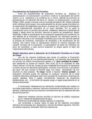Procedimientos de Evaluación Formativa
Entre los procedimientos de evaluación formativa se
destacan la
autoevaluación y la coevaluación. La primera incide en la ejercitación del control
interno, en la autoestima y la confianza en sí mismo, además de promover la
perseverancia y la reducción del temor al fracaso. La autoevaluación, a juicio de
Rotger (1990), ayuda a conocer cuál es la propia percepción del, trabajo realizado
tanto individual como grupal. Una autoevaluación es de gran ayuda al profesor en
la organización del diagnóstico que busca, al tiempo que estimula la participación
lo cual evidentemente redundará en un buen resultado. Por su parte la
coevaluación como un proceso que permite establecer relaciones importantes de
trabajo y afecto entre los alumnos, estimula el espíritu de competencia. Según
Andonegui (1990) la coevaluación es la evaluación cooperativa por excelencia, en
ella además de la motivación al logro está presente. Su naturaleza permite la
evaluación frecuente y con resultados inmediatos para el alumno; permite además
el proceso de corrección, trascripción de resultados y de recuperación de los
mismos. Del mismo modo la coevaluación alcanza la máxima expresión del
carácter formativo de la evaluación. La participación de todos los individuos se
pone de manifiesto, y cada alumno propiciará su propio aporte al logro del
mejoramiento del proceso.
Modelo Operativo para la Aplicación de la Evaluación Formativa en el Aula
de Clases
Uno de los mayores problemas para poner en práctica la Evaluación
Formativa es el logro de una operatividad eficiente. Los docentes frecuentemente
se excusan de evaluar formativamente debido a la “gran cantidad de trabajo”
que representa su puesta en marcha. Pero como ya se ha analizado en este
mismo artículo, una de las virtudes de esta modalidad de evaluación la representa
el hecho de que es altamente participativa; involucra a los alumnos y el profesor
por igual. Así que cuando el docente logra una mayor participación de sus
alumnos en este proyecto, “la carga” tiende a hacerse “menos pesada”. La
evaluación formativa puede ser aplicada en cualquier momento de la clase
mediante diferentes estrategias tales como pruebas de rendimiento, dinámicas de
grupos, debates, foros y juegos, simulaciones, resolución de situaciones
problemáticas, etc., la formación de equipos juega un papel preponderante en la
eficacia del proceso.
A continuación detallaremos los elementos fundamentales del modelo en
sus fases organizativa y operativa. Asimismo ilustraremos el procedimiento con un
ejemplo. Supongamos que se evaluarán formativamente dos (2) objetivos del área
de química que son:
1.

Determinar mediante cálculos sencillos el volumen de sólidos irregulares
por el método de desalojamiento de agua.
2.
Determinar la densidad de sólidos regulares e irregulares.
Los contenidos a evaluar sobre la base de los objetivos enunciados
(Dominio de Conductas) son: Apreciación, volumen de sólidos regulares, Volumen
de sólidos irregulares, Densidad- Definición operacional

 