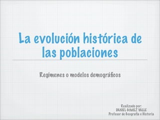La evolución histórica de
    las poblaciones
    Regímenes o modelos demográﬁcos




                                      Realizado por:
                                   DANIEL GÓMEZ VALLE
                              Profesor de Geografía e Historia