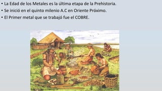 • La Edad de los Metales es la última etapa de la Prehistoria.
• Se inició en el quinto milenio A.C en Oriente Próximo.
• El Primer metal que se trabajó fue el COBRE.
 