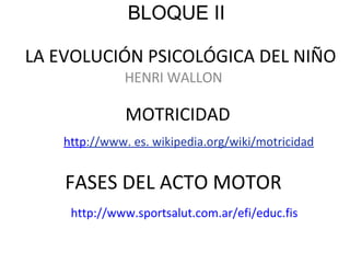 LA EVOLUCIÓN PSICOLÓGICA DEL NIÑO HENRI WALLON MOTRICIDAD FASES DEL ACTO MOTOR http ://www . es. wikipedia.org/wiki/motricidad http://www.sportsalut.com.ar/efi/educ.fis BLOQUE II 