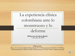 La experiencia clínica
colombiana ante lo
monstruoso y lo
deforme
Hilderman Cardona Rodas
Bibliografía:
file:///C:/Users/Admin/Downloads/La%20experiencia%20cl%C3%ADnica
%20colombiana%20ante%20lo%20monstruoso%20y%20lo%20deforme.pdf
1 de julio de 2009
 
