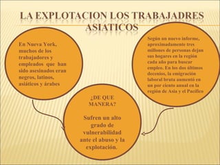 En Nueva York, muchos de los trabajadores y empleados  que  han sido asesinados eran negros, latinos, asiáticos y árabes Según un nuevo informe, aproximadamente tres millones de personas dejan sus hogares en la región cada año para buscar empleo. En los dos últimos decenios, la emigración laboral bruta aumentó en un por ciento anual en la región de Asia y el Pacífico ¿DE QUE MANERA? Sufren un alto grado de vulnerabilidad ante el abuso y la explotación .  