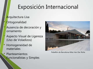 • Arquitectura Lisa
• Ortogonalidad
• Ausencia de decoración y
ornamento
• Aspecto Visual de Ligereza
(Uso de Voladizos)
• Homogeneidad de
materiales
• Planteamientos
Funcionalistas y Simples
Exposición Internacional
Pabellón de Barcelona-Mies Van Der Rohe
 