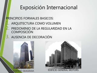 Exposición Internacional
PRINCIPIOS FORMALES BASICOS:
1. ARQUITECTURA COMO VOLUMEN
2. PREDOMINIO DE LA REGULARIDAD EN LA
COMPOSICIÓN
3. AUSENCIA DE DECORACIÓN
EDIFICIO SEAGRAM. EDIFICIO GENERAL MOTORS
 
