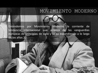 Entendemos por Movimiento Moderno la corriente de
tendencia internacional que arranca de las vanguardias
europeas de principios de siglo y se va expandiendo a lo largo
de los años 20.
MOVIMIENTO MODERNO
 
