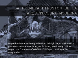 Lo predominante en la segunda mitad del siglo XX, es un inmenso
panorama de continuaciones, evoluciones, revisiones y críticas
respecto al “punto cero” o DEAD POINT que constituyen las
vanguardias.
LA PRIMERA DIFUSION DE LA
ARQUITECTURA MODERNA
 