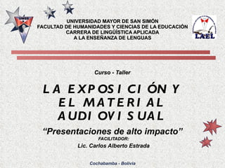 UNIVERSIDAD MAYOR DE SAN SIMÓN FACULTAD DE HUMANIDADES Y CIENCIAS DE LA EDUCACIÓN CARRERA DE LINGÜÍSTICA APLICADA A LA ENSEÑANZA DE LENGUAS Curso - Taller LA EXPOSICIÓN Y EL MATERIAL AUDIOVISUAL “ Presentaciones de alto impacto” ,[object Object],[object Object],Cochabamba - Bolivia 