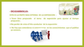 • DEASARROLLO:
ESTA ES LA PARTE MAS EXTENSA DE LA EXPOSICION :
 Tener bien preparado el tema de exposición para ajustar al tiempo
propuesto .
No perder de vista el hilo conductor de la exposición
 No hay que extenderse ni entretenerse en los conocimientos que el publico
ya conoces.
 
