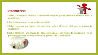 INTRODUCCIÓN:
Debe contener un saludo a la audiencia antes de que se presente el tema de la e
exposición
 Debe presentar el tema de la exposición
Debe contener un breve introducción sobre el tema del que se tratara la
exposición
Debe contener una lluvia de ideas principales del tema de exposición ; si se
pretende conocer los conocimientos previos de la audiencia.
 