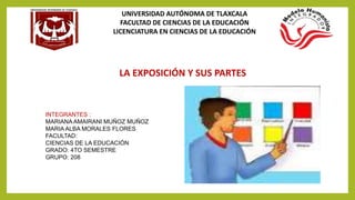 UNIVERSIDAD AUTÓNOMA DE TLAXCALA
FACULTAD DE CIENCIAS DE LA EDUCACIÓN
LICENCIATURA EN CIENCIAS DE LA EDUCACIÓN
LA EXPOSICIÓN Y SUS PARTES
INTEGRANTES :
MARIANA AMAIRANI MUÑOZ MUÑOZ
MARIA ALBA MORALES FLORES
FACULTAD:
CIENCIAS DE LA EDUCACIÓN
GRADO: 4TO SEMESTRE
GRUPO: 208
 