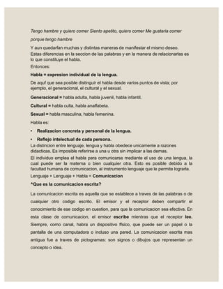 Tengo hambre y quiero comer Siento apetito, quiero comer Me gustaria comer
porque tengo hambre
Y aun quedarfan muchas y distintas maneras de manifestar el mismo deseo.
Estas diferencias en la seccion de las palabras y en la manera de relacionarlas es
lo que constituye el habla.
Entonces:
Habla = expresion individual de la lengua.
De aquf que sea posible distinguir el habla desde varios puntos de vista; por
ejemplo, el generacional, el cultural y el sexual.
Generacional = habla adulta, habla juvenil, habla infantil.
Cultural = habla culta, habla analfabeta.
Sexual = habla masculina, habla femenina.
Habla es:
• Realizacion concreta y personal de la lengua.
• Reflejo intelectual de cada persona.
La distincion entre lenguaje, lengua y habla obedece unicamente a razones
didacticas. Es imposible referirse a una u otra sin implicar a las demas.
El individuo emplea el habla para comunicarse mediante el uso de una lengua, la
cual puede ser la materna o bien cualquier otra. Esto es posible debido a la
facultad humana de comunicacion, al instrumento lenguaje que le permite lograrla.
Lenguaje + Lenguaje + Habla = Comunicacion
^Que es la comunicacion escrita?
La comunicacion escrita es aquella que se establece a traves de las palabras o de
cualquier otro codigo escrito. El emisor y el receptor deben compartir el
conocimiento de ese codigo en cuestion, para que la comunicacion sea efectiva. En
esta clase de comunicacion, el emisor escribe mientras que el receptor lee.
Siempre, como canal, habra un dispositivo ffsico, que puede ser un papel o la
pantalla de una computadora o incluso una pared. La comunicacion escrita mas
antigua fue a traves de pictogramas: son signos o dibujos que representan un
concepto o idea.
 