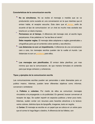 Caracterlsticas de la comunicacion escrita
No es simultanea. No se recibe el mensaje a medida que se va
produciendo como sucede en una conversacion en la que mientras que el
emisor habla, el receptor escucha. Esta claro que el tiempo varfa de
acuerdo al tipo de comunicacion: en un chat es mucho mas acotada esa
brecha en un diario impreso.
Permanece en el tiempo. A diferencia del mensaje oral, el escrito logra
perpetuarse. A las palabras no "se las lleva el viento”.
Debe respetar reglas. El mensaje debe adaptarse a reglas gramaticales u
ortograficas para que el contenido cobre sentido y sea efectivo.
Las distancias no son un impedimento. A diferencia de una conversacion
cara a cara, los mensajes escritos pueden dar la vuelta al mundo. Las
distancias no son un problema para ellos.
Los mensajes son planificados. El emisor debe planificar, por mas
minima que sea la comunicacion, de que manera formulara el contenido
para que tenga cohesion y coherencia.
Tipos y ejemplos de la comunicacion escrita
Las comunicaciones escritas pueden ser personales o estar disenadas para un
publico masivo. Ademas, pueden tener diferentes objetivos como informar,
convencer o entretener.
-L Folletos o volantes: Por medio de ellos se comunican mensajes
vinculados a la propaganda o a la publicidad. En general, buscan convencer al
receptor de algo. Se suelen repartir en espacios publicos y tener poco texto.
Ademas, suelen contar con recursos para hacerlos atractivos a la lectura:
varios colores, distintos tipos de tipograffa, imagenes, texto en negrita.
-L Cartas: El mensaje se escribe en un papel que se coloca en un sobre para
que el correo lo haga llegar a destino. A diferencia de los folletos, son
i-
 