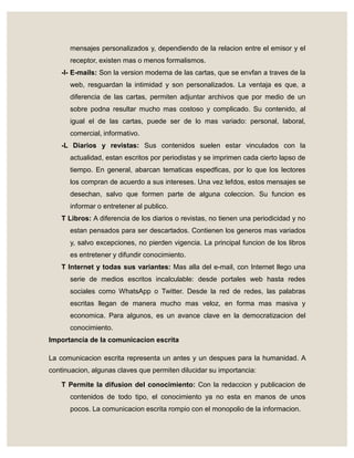 mensajes personalizados y, dependiendo de la relacion entre el emisor y el
receptor, existen mas o menos formalismos.
-I- E-mails: Son la version moderna de las cartas, que se envfan a traves de la
web, resguardan la intimidad y son personalizados. La ventaja es que, a
diferencia de las cartas, permiten adjuntar archivos que por medio de un
sobre podna resultar mucho mas costoso y complicado. Su contenido, al
igual el de las cartas, puede ser de lo mas variado: personal, laboral,
comercial, informativo.
-L Diarios y revistas: Sus contenidos suelen estar vinculados con la
actualidad, estan escritos por periodistas y se imprimen cada cierto lapso de
tiempo. En general, abarcan tematicas espedficas, por lo que los lectores
los compran de acuerdo a sus intereses. Una vez lefdos, estos mensajes se
desechan, salvo que formen parte de alguna coleccion. Su funcion es
informar o entretener al publico.
T Libros: A diferencia de los diarios o revistas, no tienen una periodicidad y no
estan pensados para ser descartados. Contienen los generos mas variados
y, salvo excepciones, no pierden vigencia. La principal funcion de los libros
es entretener y difundir conocimiento.
T Internet y todas sus variantes: Mas alla del e-mail, con Internet llego una
serie de medios escritos incalculable: desde portales web hasta redes
sociales como WhatsApp o Twitter. Desde la red de redes, las palabras
escritas llegan de manera mucho mas veloz, en forma mas masiva y
economica. Para algunos, es un avance clave en la democratizacion del
conocimiento.
Importancia de la comunicacion escrita
La comunicacion escrita representa un antes y un despues para la humanidad. A
continuacion, algunas claves que permiten dilucidar su importancia:
T Permite la difusion del conocimiento: Con la redaccion y publicacion de
contenidos de todo tipo, el conocimiento ya no esta en manos de unos
pocos. La comunicacion escrita rompio con el monopolio de la informacion.
 