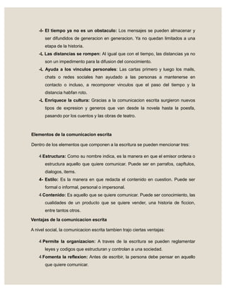 -I- El tiempo ya no es un obstaculo: Los mensajes se pueden almacenar y
ser difundidos de generacion en generacion. Ya no quedan limitados a una
etapa de la historia.
-L Las distancias se rompen: Al igual que con el tiempo, las distancias ya no
son un impedimento para la difusion del conocimiento.
-L Ayuda a los vinculos personales: Las cartas primero y luego los mails,
chats o redes sociales han ayudado a las personas a mantenerse en
contacto o incluso, a recomponer vinculos que el paso del tiempo y la
distancia habfan roto.
-L Enriquece la cultura: Gracias a la comunicacion escrita surgieron nuevos
tipos de expresion y generos que van desde la novela hasta la poesfa,
pasando por los cuentos y las obras de teatro.
Elementos de la comunicacion escrita
Dentro de los elementos que componen a la escritura se pueden mencionar tres:
4- Estructura: Como su nombre indica, es la manera en que el emisor ordena o
estructura aquello que quiere comunicar. Puede ser en parrafos, capftulos,
dialogos, items.
4- Estilo: Es la manera en que redacta el contenido en cuestion. Puede ser
formal o informal, personal o impersonal.
4- Contenido: Es aquello que se quiere comunicar. Puede ser conocimiento, las
cualidades de un producto que se quiere vender, una historia de ficcion,
entre tantos otros.
Ventajas de la comunicacion escrita
A nivel social, la comunicacion escrita tambien trajo ciertas ventajas:
4- Permite la organizacion: A traves de la escritura se pueden reglamentar
leyes y codigos que estructuran y controlan a una sociedad.
4- Fomenta la reflexion: Antes de escribir, la persona debe pensar en aquello
que quiere comunicar.
 