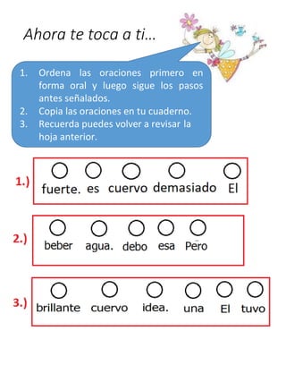 Ahora te toca a ti…
1. Ordena las oraciones primero en
forma oral y luego sigue los pasos
antes señalados.
2. Copia las oraciones en tu cuaderno.
3. Recuerda puedes volver a revisar la
hoja anterior.
 