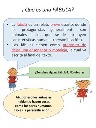 ¿Qué es una FÁBULA?
• La fábula es un relato breve escrito, donde
los protagonistas generalmente son
animales a los que se le atribuyen
características humanas (personificación).
• Las fábulas tienen como propósito de
dejar una enseñanza o moraleja, la cual va
escrita al final del texto.
¿Te sabes alguna fábula?. Nómbralas
Ah, por eso los animales
hablan, o hacen cosas
como los seres humanos.
Eso es la personificación…
 