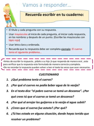 Vamos a responder…
CUESTIONARIO
1. ¿Qué problema tenía el cuervo?
2. ¿Por qué el cuervo no podía beber agua de la vasija?
3. En el texto dice “el pobre cuervo se tomó un descanso”. ¿Por
qué crees tú que el cuervo se tomó un descanso?
4. ¿Por qué al arrojar los guijarros a la vasija el agua subió?
5. ¿Crees que el cuervo fue astuto? ¿Por qué?
6. ¿Tú has estado en alguna situación, donde hayas tenido que
resolver un problema?
Recuerda escribir en tu cuaderno:
• El título y cada pregunta con su respuesta.
• Usar mayúsculas al inicio de cada pregunta, al iniciar cada respuesta,
en los nombres y después de un punto. (Escribe las mayúsculas con
lápiz rojo)
• Usar letra clara y ordenada.
• Recuerda que tu respuesta debe ser completa ejemplo: El cuervo
tenia el siguiente problema…
•Antes de escribir la respuesta , pídale a su hijo /a que responda de manera oral , esto
para verificar que la respuesta este formulada de manera correcta ycompleta.
•De no recordar la respuesta pueden volver a leer el texto las veces que sean necesarias.
 